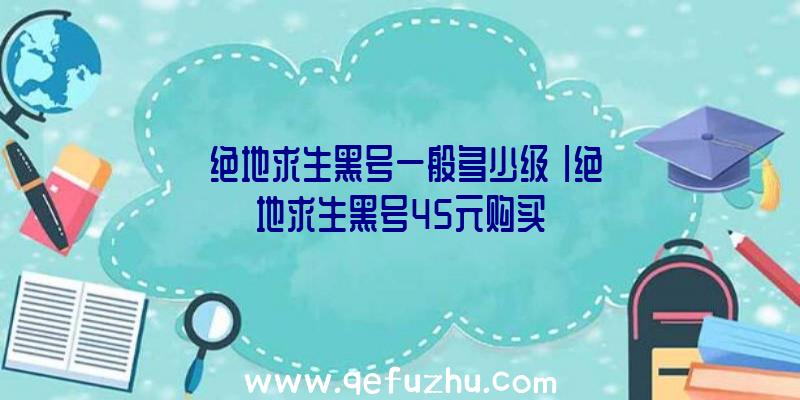 「绝地求生黑号一般多少级」|绝地求生黑号45元购买